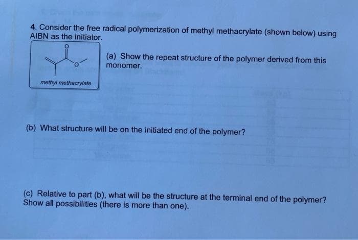 4. Consider the free radical polymerization of methyl methacrylate (shown below) using
AIBN as the initiator.
(a) Show the repeat structure of the polymer derived from this
monomer.
methyl methacrylato
(b) What structure will be on the initiated end of the polymer?
(c) Relative to part (b), what will be the structure at the terminal end of the polymer?
Show all possibilities (there is more than one).
