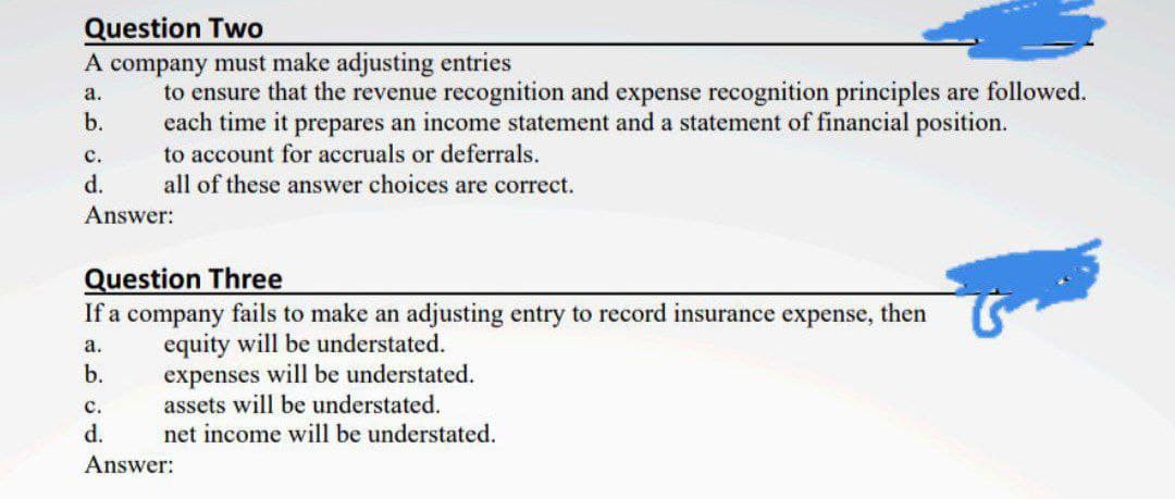 Question Two
A company must make adjusting entries
to ensure that the revenue recognition and expense recognition principles are followed.
each time it prepares an income statement and a statement of financial position.
to account for accruals or deferrals.
all of these answer choices are correct.
а.
b.
с.
d.
Answer:
Question Three
If a company fails to make an adjusting entry to record insurance expense, then
equity will be understated.
expenses will be understated.
assets will be understated.
net income will be understated.
а.
b.
с.
d.
Answer:
