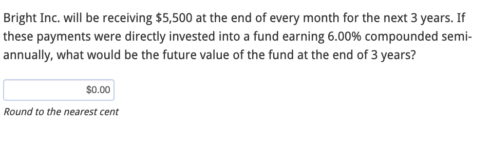 Bright Inc. will be receiving $5,500 at the end of every month for the next 3 years. If
these payments were directly invested into a fund earning 6.00% compounded semi-
annually, what would be the future value of the fund at the end of 3 years?
$0.00
Round to the nearest cent