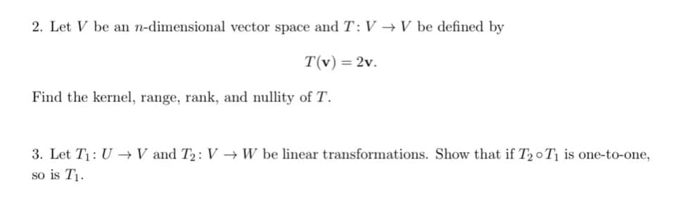 2. Let V be an n-dimensional vector space and T: V → V be defined by
T(v) = 2v.
Find the kernel, range, rank, and nullity of T.
3. Let T₁: UV and T₂: V→ W be linear transformations. Show that if T20T₁ is one-to-one,
so is T₁.