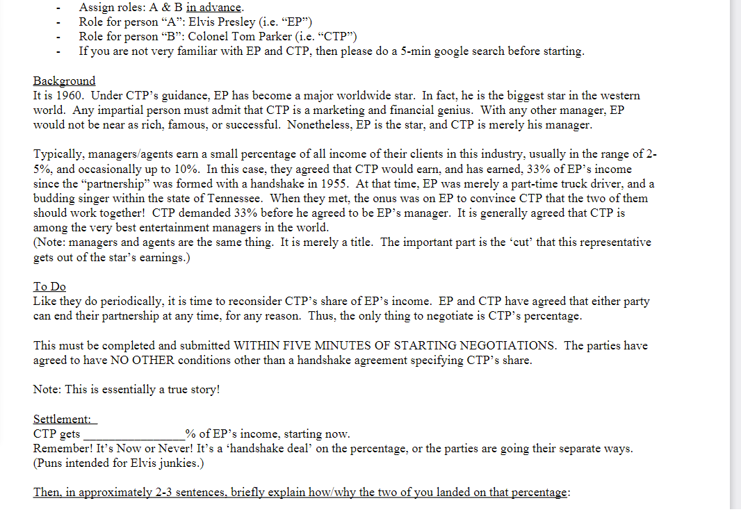 Assign roles: A & B in advance.
Role for person "A": Elvis Presley (i.e. "EP")
Role for person "B": Colonel Tom Parker (i.e. "CTP")
If you are not very familiar with EP and CTP, then please do a 5-min google search before starting.
Background
It is 1960. Under CTP's guidance, EP has become a major worldwide star. In fact, he is the biggest star in the western
world. Any impartial person must admit that CTP is a marketing and financial genius. With any other manager, EP
would not be near as rich, famous, or successful. Nonetheless, EP is the star, and CTP is merely his manager.
Typically, managers/agents earn a small percentage of all income of their clients in this industry, usually in the range of 2-
5%, and occasionally up to 10%. In this case, they agreed that CTP would earn, and has earned, 33% of EP's income
since the "partnership" was formed with a handshake in 1955. At that time, EP was merely a part-time truck driver, and a
budding singer within the state of Tennessee. When they met, the onus was on EP to convince CTP that the two of them
should work together! CTP demanded 33% before he agreed to be EP's manager. It is generally agreed that CTP is
among the very best entertainment managers in the world.
(Note: managers and agents are the same thing. It is merely a title. The important part is the 'cut' that this representative
gets out of the star's earnings.)
To Do
Like they do periodically, it is time to reconsider CTP's share of EP's income. EP and CTP have agreed that either party
can end their partnership at any time, for any reason. Thus, the only thing to negotiate is CTP's percentage.
This must be completed and submitted WITHIN FIVE MINUTES OF STARTING NEGOTIATIONS. The parties have
agreed to have NO OTHER conditions other than a handshake agreement specifying CTP's share.
Note: This is essentially a true story!
Settlement:
CTP gets
% of EP's income, starting now.
Remember! It's Now or Never! It's a 'handshake deal' on the percentage, or the parties are going their separate ways.
(Puns intended for Elvis junkies.)
Then, in approximately 2-3 sentences, briefly explain how/why the two of you landed on that percentage: