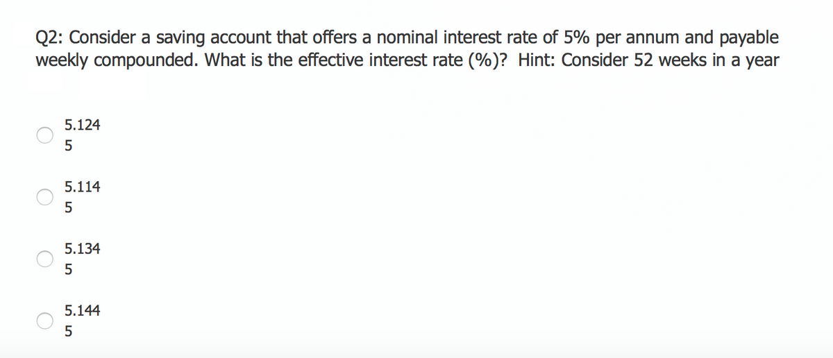 Q2: Consider a saving account that offers a nominal interest rate of 5% per annum and payable
weekly compounded. What is the effective interest rate (%)? Hint: Consider 52 weeks in a year
5.124
5
5.114
5
5.134
5
5.144
55