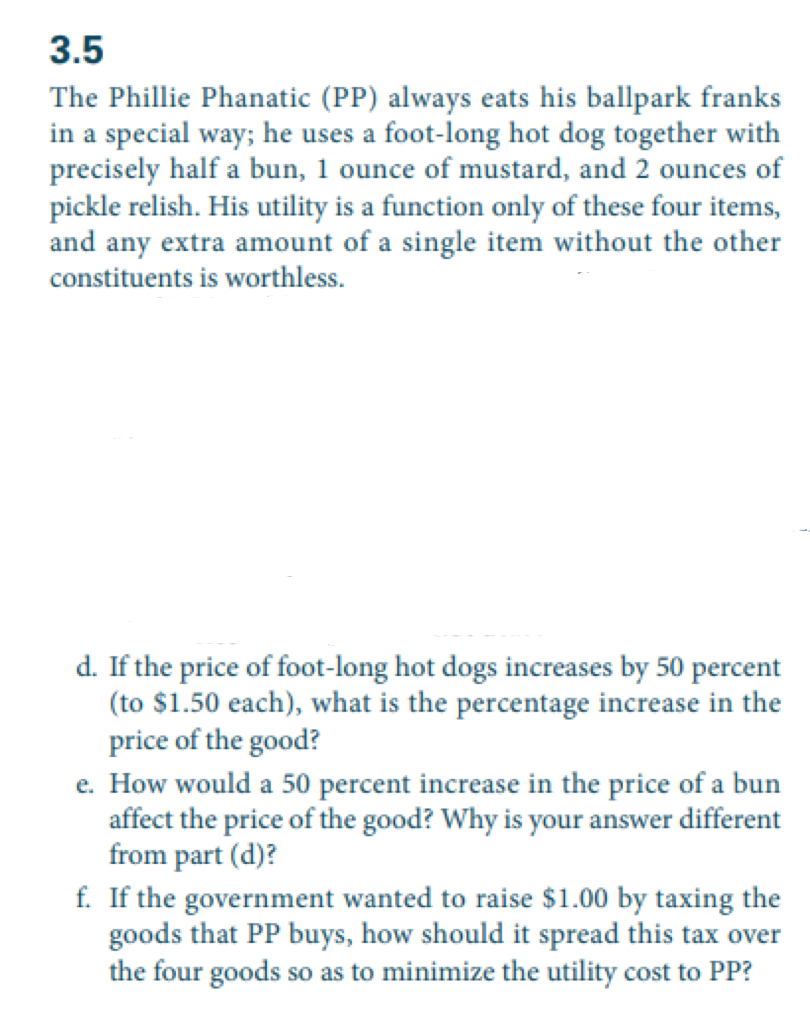 3.5
The Phillie Phanatic (PP) always eats his ballpark franks
in a special way; he uses a foot-long hot dog together with
precisely half a bun, 1 ounce of mustard, and 2 ounces of
pickle relish. His utility is a function only of these four items,
and any extra amount of a single item without the other
constituents is worthless.
d. If the price of foot-long hot dogs increases by 50 percent
(to $1.50 each), what is the percentage increase in the
price of the good?
e. How would a 50 percent increase in the price of a bun
affect the price of the good? Why is your answer different
from part (d)?
f. If the government wanted to raise $1.00 by taxing the
goods that PP buys, how should it spread this tax over
the four goods so as to minimize the utility cost to PP?