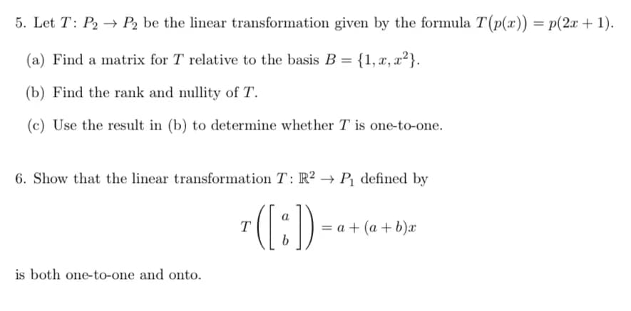 5. Let T: P₂ → P2 be the linear transformation given by the formula T(p(x)) = p(2x + 1).
(a) Find a matrix for T relative to the basis B = {1, x, x²}.
(b) Find the rank and nullity of T.
(c) Use the result in (b) to determine whether T is one-to-one.
6. Show that the linear transformation T: R2 → P₁ defined by
([:]).
b
is both one-to-one and onto.
T
= a + (a+b)x