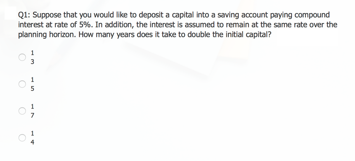 Q1: Suppose that you would like to deposit a capital into a saving account paying compound
interest at rate of 5%. In addition, the interest is assumed to remain at the same rate over the
planning horizon. How many years does it take to double the initial capital?
1
3
L4