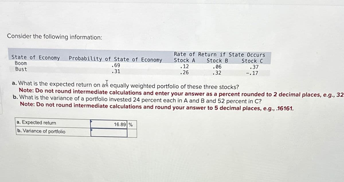 Consider the following information:
Boom
Bust
State of Economy Probability of State of Economy
Rate of Return if State Occurs
.69
.31
Stock A
.12
.26
Stock B
Stock C
.06
.37
.32
-.17
a. What is the expected return on a equally weighted portfolio of these three stocks?
b. What is the variance of a portfolio invested 24 percent each in A and B and 52 percent in C?
Note: Do not round intermediate calculations and enter your answer as a percent rounded to 2 decimal places, e.g., 32
Note: Do not round intermediate calculations and round your answer to 5 decimal places, e.g., .16161.
a. Expected return
b. Variance of portfolio
16.89%