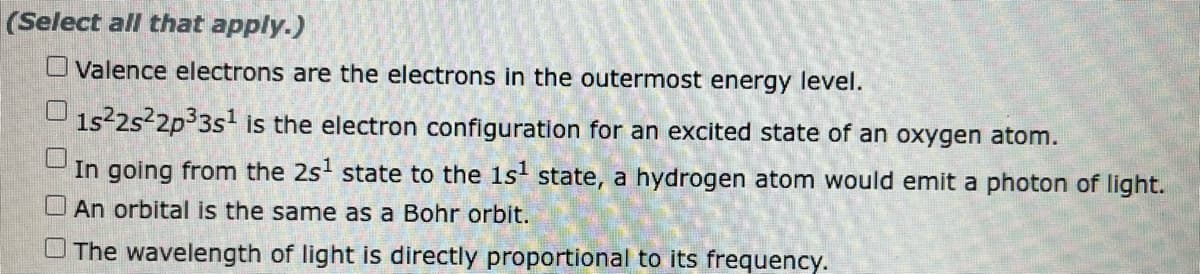 (Select all that apply.)
O Valence electrons are the electrons in the outermost energy level.
1s²2s²2p³3s¹ is the electron configuration for an excited state of an oxygen atom.
In going from the 2s¹ state to the 1s¹ state, a hydrogen atom would emit a photon of light.
An orbital is the same as a Bohr orbit.
The wavelength of light is directly proportional to its frequency.