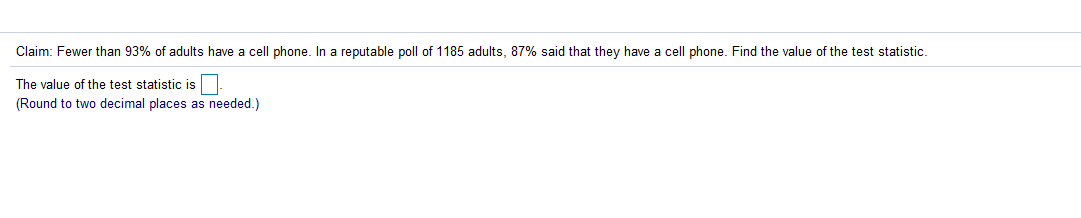 Claim: Fewer than 93% of adults have a cell phone. In a reputable poll of 1185 adults, 87% said that they have a cell phone. Find the value of the test statistic.
The value of the test statistic is.
(Round to two decimal places as needed.)
