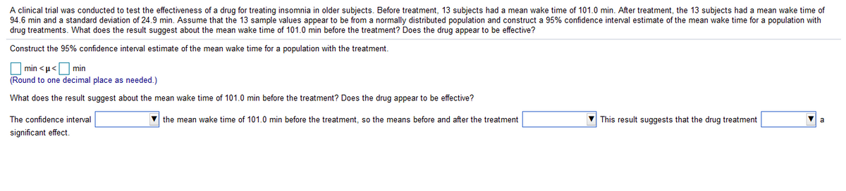 A clinical trial was conducted to test the effectiveness of a drug for treating insomnia in older subjects. Before treatment, 13 subjects had a mean wake time of 101.0 min. After treatment, the 13 subjects had a mean wake time of
94.6 min and a standard deviation of 24.9 min. Assume that the 13 sample values appear to be from a normally distributed population and construct a 95% confidence interval estimate of the mean wake time for a population with
drug treatments. What does the result suest about the mean wake time of 101.0 min before the treatment? Does the drug appear to be effective?
Construct the 95% confidence interval estimate of the mean wake time for a population with the treatment
min <u< min
(Round to one decimal place as needed.)
What does the result suggest about the mean wake time of 101.0 min before the treatment? Does the drug appear to be effective?
The confidence interval
the mean wake time of 101.0 min before the treatment, so the means before and after the treatment
V This result suggests that the drug treatment
significant effect
