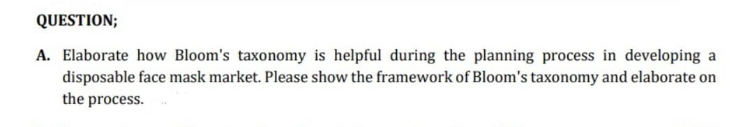 QUESTION;
A. Elaborate how Bloom's taxonomy is helpful during the planning process in developing a
disposable face mask market. Please show the framework of Bloom's taxonomy and elaborate on
the process.
