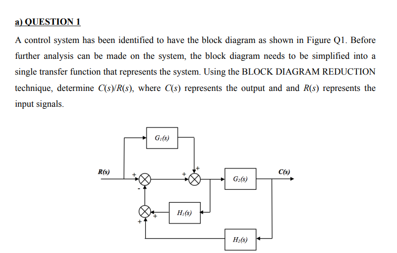 a) QUESTION 1
A control system has been identified to have the block diagram as shown in Figure Q1. Before
further analysis can be made on the system, the block diagram needs to be simplified into a
single transfer function that represents the system. Using the BLOCK DIAGRAM REDUCTION
technique, determine C(s)/R(s), where C(s) represents the output and and R(s) represents the
input signals.
G₁(s)
R(s)
C(s)
G₂(s)
H₂(s)
Hi(s)