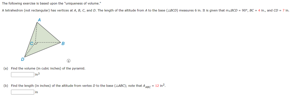 The following exercise is based upon the "uniqueness of volume."
A tetrahedron (not rectangular) has vertices at A, B, C, and D. The length of the altitude from A to the base (ABCD) measures 6 in. It is given that mzBCD = 90°, BC = 4 in., and CD = 7 in.
B
(a) Find the volume (in cubic inches) of the pyramid.
in3
(b) Find the length (in inches) of the altitude from vertex D to the base (AABC); note that AABC
= 12 in?.
in
