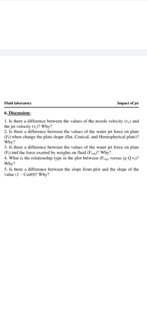 Fluid laboratory
Impact of jet
6. Discussion:
1. Is there a difference between the values of the nozzle velocity (vn) and
the jet velocity (v,)? Why?
2. Is there a difference between the values of the water jet force on plate
(Fi) when change the plate shape (flat, Conical, and Hemispherical plate)?
Why?
3. Is there a difference between the values of the water jet force on plate
(Fi) and the force exerted by weights on fluid (Fesp)? Why?
4. What is the relationship type in the plot between (Fesp) versus (p Q v)?
Why?
5. Is there a difference between the slope from plot and the slope of the
value (1 - CosO)? Why?
