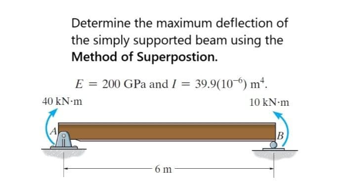 Determine the maximum deflection of
the simply supported beam using the
Method of Superpostion.
E = 200 GPa and I = 39.9(10-) m*.
40 kN•m
10 kN m
A
6 m
