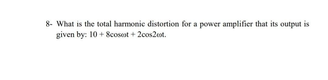 8- What is the total harmonic distortion for a power amplifier that its output is
given by: 10 + 8cosot + 2cos2ot.
