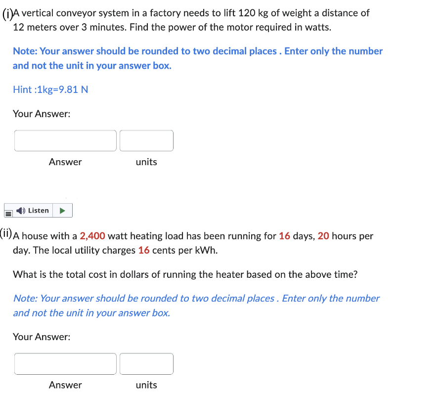 (i)A vertical conveyor system in a factory needs to lift 120 kg of weight a distance of
12 meters over 3 minutes. Find the power of the motor required in watts.
Note: Your answer should be rounded to two decimal places. Enter only the number
and not the unit in your answer box.
Hint :1kg=9.81 N
Your Answer:
Answer
Listen
units
(ii) A house with a 2,400 watt heating load has been running for 16 days, 20 hours per
day. The local utility charges 16 cents per kWh.
What is the total cost in dollars of running the heater based on the above time?
Note: Your answer should be rounded to two decimal places. Enter only the number
and not the unit in your answer box.
Your Answer:
Answer
units