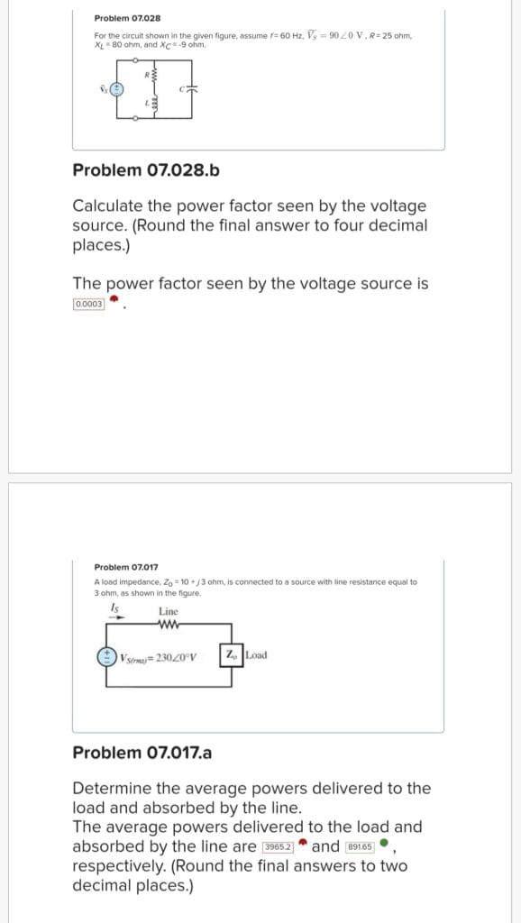 Problem 07.028
For the circuit shown in the given figure, assume f= 60 Hz. V-9020 V, R=25 ohm,
XL 80 ohm, and XC -9 ohm,
Problem 07.028.b
Calculate the power factor seen by the voltage
source. (Round the final answer to four decimal
places.)
The power factor seen by the voltage source is
0.0003
Problem 07.017
A load impedance, Zo=10+/3 ohm, is connected to a source with line resistance equal to
3 ohm, as shown in the figure.
Is
Line
ww
Vsi 230/0°V
Z Load
Problem 07.017.a
Determi the average powers delivered to the
load and absorbed by the line.
The average powers delivered to the load and
absorbed by the line are 3965.2 and 891.65,
1.
respectively. (Round the final answers to two
decimal places.)