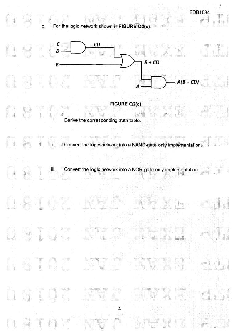 187. ON OUREX
For the logic network shown in FIGURE Q2(c):
C.
08TCD
B
081OZ
OBIOZ
09102
i.
ii.
EDB1034
67X1 d
CD
NYXH AL
B + CD
NVD
NV H
A
FIGURE Q2(c)
Derive the corresponding truth table.
A(B + CD)
Convert the logic network into a NAND-gate only implementation.
Convert the logic network into a NOR-gate only implementation.
08102 MED MIXE
D
OSTO NVD
D8102 NVE NVXI Al
18102 NVE NVXI ALI
DORIOZ NVP NVXN
DATO