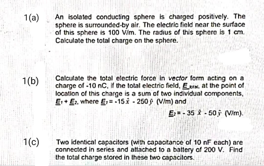 1(a)
1(b)
1(c)
An isolated conducting sphere is charged positively. The
sphere is surrounded-by air. The electric field near the surface
of this sphere is 100 V/m. The radius of this sphere is 1 cm.
Calculate the total charge on the sphere.
Calculate the total electric force in vector form acting on a
charge of -10 nC, if the total electric field, Er, at the point of
location of this charge is a sum of two individual components,
E₁ E2, where E,=-15-250 (V/m) and
E₂=-35-50, (V/m).
Two identical capacitors (with capacitance of 10 nF each) are
connected in series and attached to a battery of 200 V. Find
the total charge stored in these two capacitors.