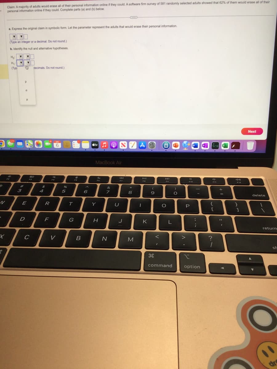 -
X
S
Claim: A majority of adults would erase all of their personal information online if they could. A software firm survey of 581 randomly selected adults showed that 62% of them would erase all of their
personal information online if they could. Complete parts (a) and (b) below.
a. Express the original claim in symbolic form. Let the parameter represent the adults that would erase their personal information.
(Type an integer or a decimal. Do not round.)
b. Identify the null and alternative hypotheses.
Ho:
▼
H₂: V ▼
(Typ ♡ decimals. Do not round.)
1272
淋
#
3
P
0
P
E
D
80
F3
с
$
4
R
F
AP
a
V
%
5
FS
T
G
B
6
tv
Y
MacBook Air
H
&
7
e
N
SZA
8
F7
U
J
8
M
DII
FO
I
K
(
9
H
DD
O
L
command
)
O
>
.
d
F10
P
:
;
I
option
fre
d
F11
{
[
?
1
+
=
I
43
F12
}
1
Next
delete
return
st
dre