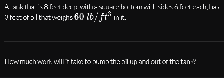 A tank that is 8 feet deep, with a square bottom with sides 6 feet each, has
3 feet of oil that weighs 60 lb/ ft³ in it.
How much work will it take to pump the oil up and out of the tank?
