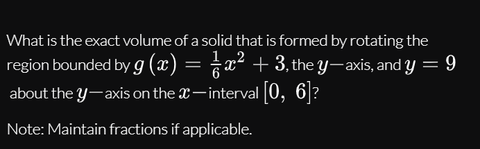 What is the exact volume of a solid that is formed by rotating the
,2
region bounded by g (x) = x² + 3, the y-axis, and y = 9
about the y-axis on the X-interval 0, 6?
Note: Maintain fractions if applicable.
