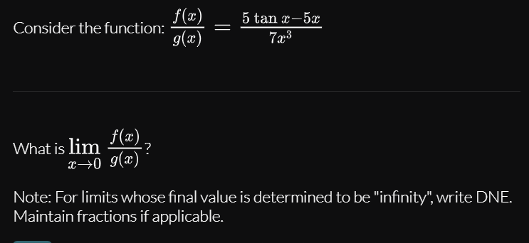 f(æ)
Consider the function:
5 tan x-5x
g(x)
7x3
What is lim (æ),
x→0 9(x)
Note: For limits whose final value is determined to be "infinity", write DNE.
Maintain fractions if applicable.
