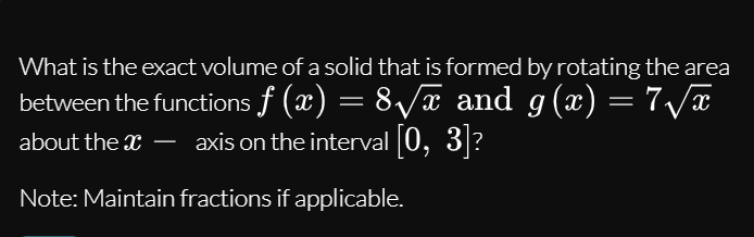 What is the exact volume of a solid that is formed by rotating the area
between the functions f (x) = 8/x and g(x) = 7/x
about the x – axis on the interval 0, 3|?
Note: Maintain fractions if applicable.
