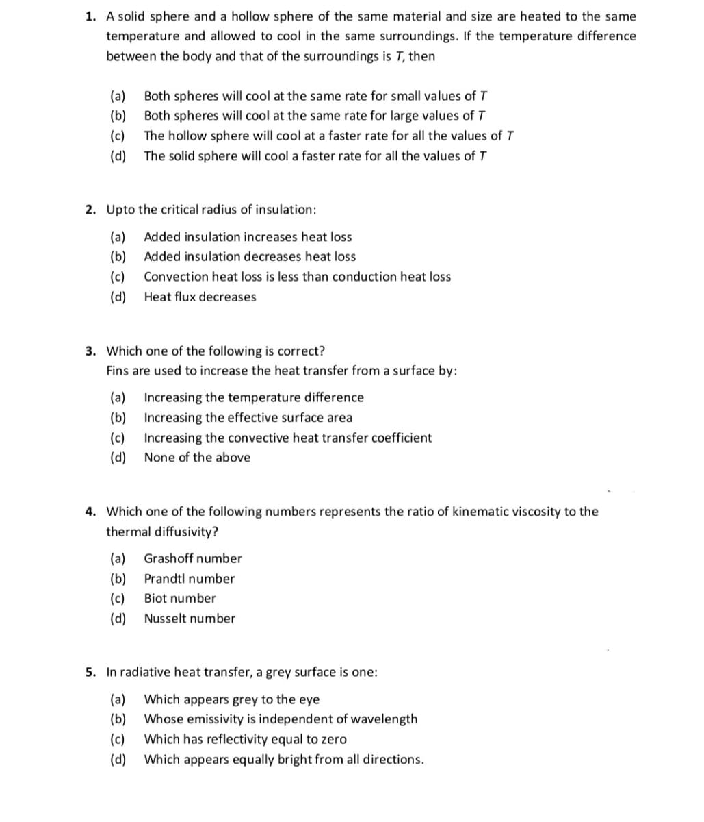 1. A solid sphere and a hollow sphere of the same material and size are heated to the same
temperature and allowed to cool in the same surroundings. If the temperature difference
between the body and that of the surroundings is T, then
(a)
Both spheres will cool at the same rate for small values of T
(b)
Both spheres will cool at the same rate for large values of T
(c)
The hollow sphere will cool at a faster rate for all the values of T
(d) The solid sphere will cool a faster rate for all the values of T
2. Upto the critical radius of insulation:
(a)
Added insulation increases heat loss
(b)
Added insulation decreases heat loss
(c)
Convection heat loss is less than conduction heat loss
(d)
Heat flux decreases
3. Which one of the following is correct?
Fins are used to increase the heat transfer from a surface by:
(a)
Increasing the temperature difference
(b) Increasing the effective surface area
(c)
Increasing the convective heat transfer coefficient
(d)
None of the above
4. Which one of the following numbers represents the ratio of kinematic viscosity to the
thermal diffusivity?
(a)
Grashoff number
(b)
Prandtl number
(c)
Biot number
(d)
Nusselt number
5. In radiative heat transfer, a grey surface is one:
(a)
Which appears grey to the eye
Whose emissivity is independent of wavelength
(b)
(c)
Which has reflectivity equal to zero
(d)
Which appears equally bright from all directions.

