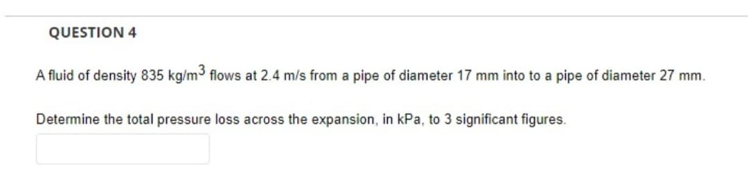 QUESTION 4
A fluid of density 835 kg/m3 flows at 2.4 m/s from a pipe of diameter 17 mm into to a pipe of diameter 27 mm.
Determine the total pressure loss across the expansion, in kPa, to 3 significant figures.
