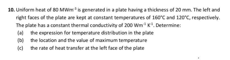 10. Uniform heat of 80 MWm 3 is generated in a plate having a thickness of 20 mm. The left and
right faces of the plate are kept at constant temperatures of 160°C and 120°C, respectively.
The plate has a constant thermal conductivity of 200 Wm1 K1. Determine:
(a)
the expression for temperature distribution in the plate
(b)
the location and the value of maximum temperature
(c)
the rate of heat transfer at the left face of the plate
