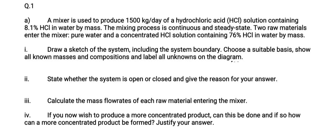 Q.1
A mixer is used to produce 1500 kg/day of a hydrochloric acid (HCI) solution containing
а)
8.1% HCl in water by mass. The mixing process is continuous and steady-state. Two raw materials
enter the mixer: pure water and a concentrated HCl solution containing 76% HCl in water by mass.
i.
all known masses and compositions and label all unknowns on the diagram.
Draw a sketch of the system, including the system boundary. Choose a suitable basis, show
i.
State whether the system is open or closed and give the reason for your answer.
ii.
Calculate the mass flowrates of each raw material entering the mixer.
iv.
If you now wish to produce a more concentrated product, can this be done and if so how
can a more concentrated product be formed? Justify your answer.
