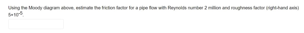 Using the Moody diagram above, estimate the friction factor for a pipe flow with Reynolds number 2 million and roughness factor (right-hand axis)
5×10-5
