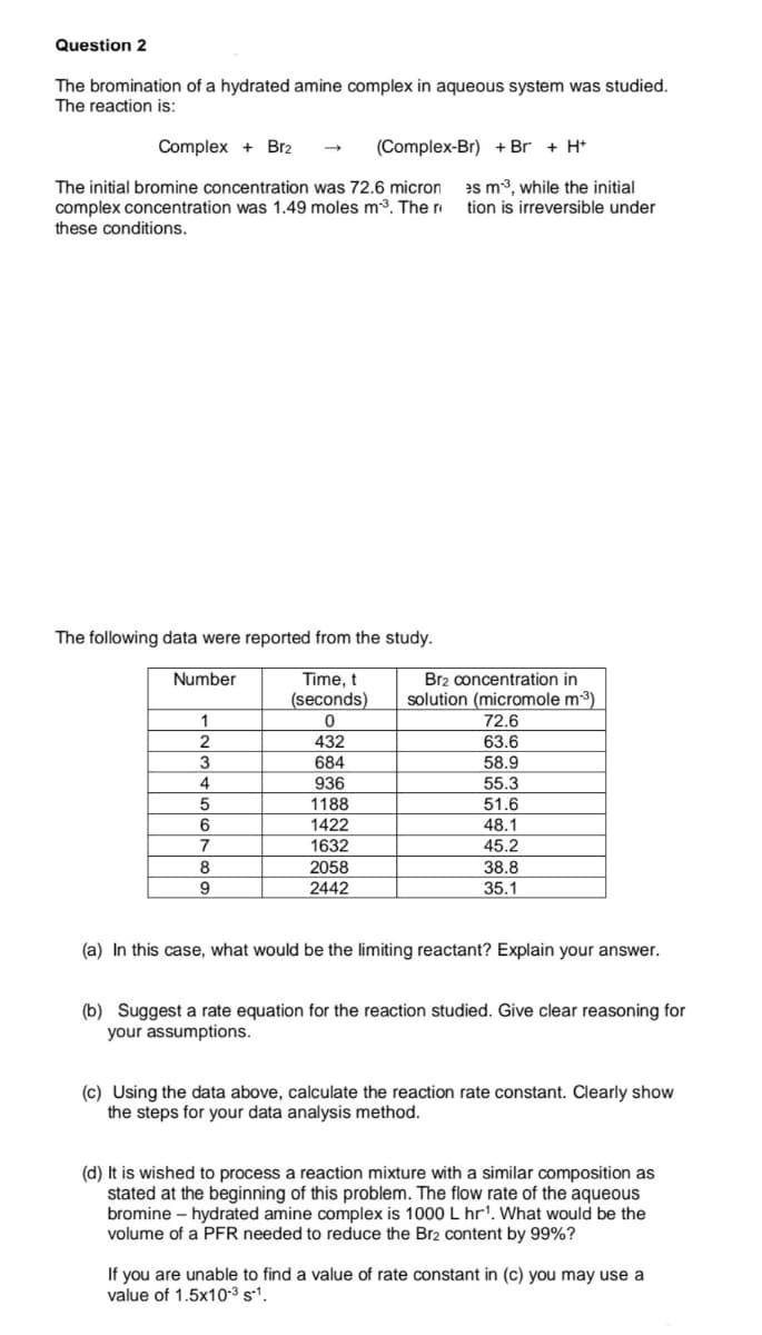 Question 2
The bromination of a hydrated amine complex in aqueous system was studied.
The reaction is:
Complex + Br2
(Complex-Br) + Br + H*
es m3, while the initial
The initial bromine concentration was 72.6 micron
complex concentration was 1.49 moles m3. The r
these conditions.
tion is irreversible under
The following data were reported from the study.
Br2 concentration in
solution (micromole m3)
Number
Time, t
(seconds)
1
72.6
432
63.6
3
684
58.9
4
936
55.3
1188
51.6
48.1
6
1422
7
1632
45.2
38.8
35.1
8
2058
9
2442
(a) In this case, what would be the limiting reactant? Explain your answer.
(b) Suggest a rate equation for the reaction studied. Give clear reasoning for
your assumptions.
(c) Using the data above, calculate the reaction rate constant. Clearly show
the steps for your data analysis method.
(d) It is wished to process a reaction mixture with a similar composition as
stated at the beginning of this problem. The flow rate of the aqueous
bromine – hydrated amine complex is 1000 L hr'. What would be the
volume of a PER needed to reduce the Br2 content by 99%?
If you are unable to find a value of rate constant in (c) you may use a
value of 1.5x10-3 s1.
