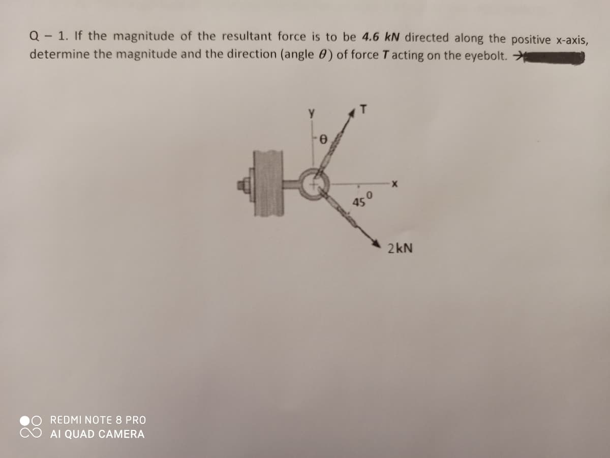 Q - 1. If the magnitude of the resultant force is to be 4.6 kN directed along the positive x-axis,
determine the magnitude and the direction (angle 0) of force T acting on the eyebolt.
450
2kN
REDMI NOTE 8 PRO
AI QUAD CAMERA
