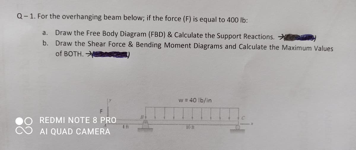 Q- 1. For the overhanging beam below; if the force (F) is equal to 400 lb:
Draw the Free Body Diagram (FBD) & Calculate the Support Reactions.
b. Draw the Shear Force & Bending Moment Diagrams and Calculate the Maximum Values
a.
of BOTH.
w 40 lb/in
REDMI NOTE 8 PRO
AI QUAD CAMERA
