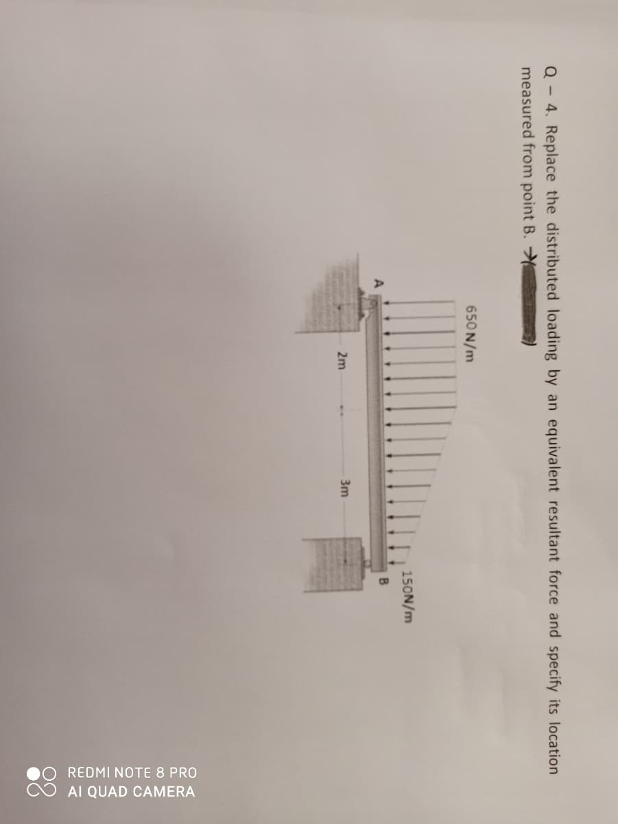 0O REDMI NOTE 8 PRO
O AI QUAD CAMERA
Q - 4. Replace the distributed loading by an equivalent resultant force and specify its location
measured from point B.
650 N/m
150N/m
2m
3m
