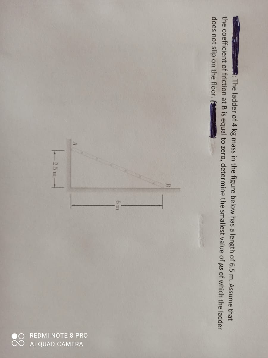 0O REDMI NOTE 8 PRO
O AI QUAD CAMERA
R: The ladder of 4 kg mass in the figure below has a length of 6.5 m. Assume that
the coefficient of friction at B is equal to zero, determine the smallest value of us of which the ladder
does not slip on the floor.
B
6 m
2.5 m
