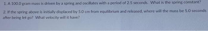 1. A 100.0 gram mass is driven by a spring and oscillates with a period of 2.5 seconds. What is the spring constant?
2. If the spring above is initially displaced by 5.0 cm from equilibrium and released, where will the mass be 5.0 seconds
after being let go? What velocity will it have?