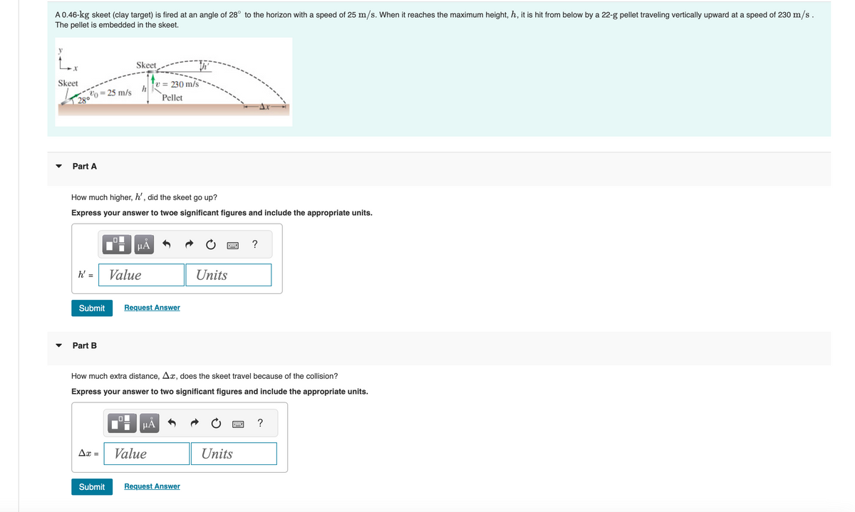 A 0.46-kg skeet (clay target) is fired at an angle of 28° to the horizon with a speed of 25 m/s. When it reaches the maximum height, h, it is hit from below by a 22-g pellet traveling vertically upward at a speed of 230 m/s.
The pellet is embedded in the skeet.
Skeet
v0 =
28°
Part A
h' =
= 25 m/s
How much higher, h', did the skeet go up?
Express your answer to twoe significant figures and include the appropriate units.
Submit
Part B
Ax =
Skeet
☐
HÅ
Value
v=230 m/s
Pellet
Request Answer
μÀ
How much extra distance, Ax, does the skeet travel because of the collision?
Express your answer to two significant figures and include the appropriate units.
Value
Units
Submit Request Answer
www ?
P
Units
?