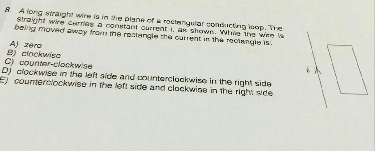 8. A long straight wire is in the plane of a rectangular conducting loop. The
straight wire carries a constant current i, as shown. While the wire is
being moved away from the rectangle the current in the rectangle is:
A) zero
B) clockwise
C) counter-clockwise
D) clockwise in the left side and counterclockwise in the right side
E) counterclockwise in the left side and clockwise in the right side