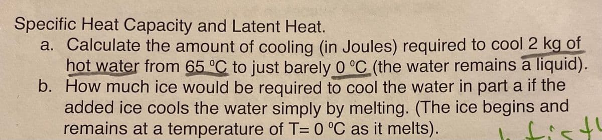 Specific Heat Capacity and Latent Heat.
a. Calculate the amount of cooling (in Joules) required to cool 2 kg of
hot water from 65 °C to just barely 0 °C (the water remains a liquid).
b. How much ice would be required to cool the water in part a if the
added ice cools the water simply by melting. (The ice begins and
remains at a temperature of T= 0 °C as it melts).
fist