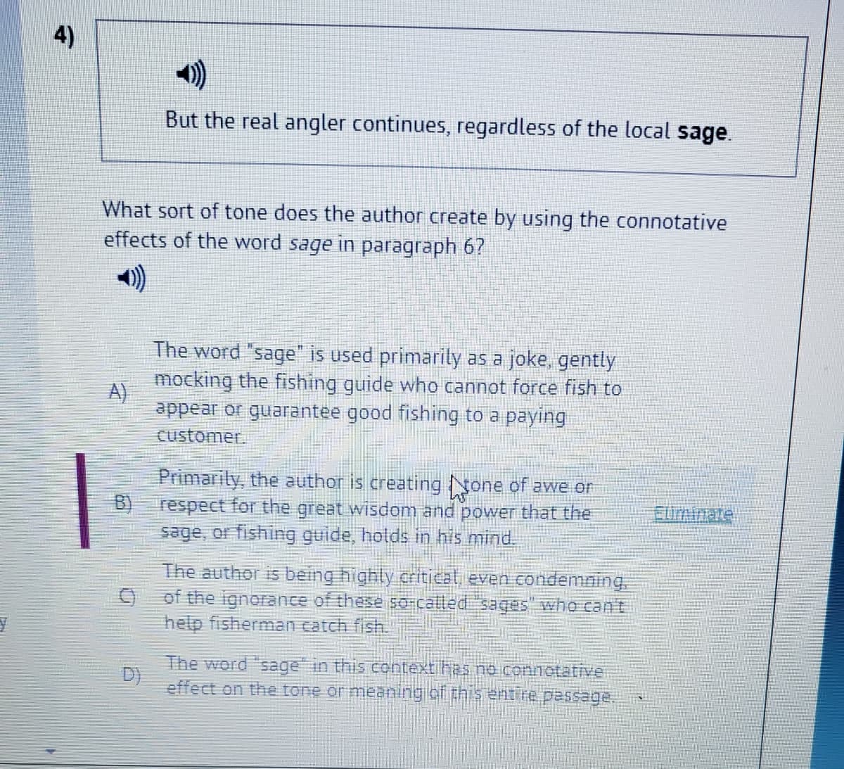 4)
But the real angler continues, regardless of the local sage.
What sort of tone does the author create by using the connotative
effects of the word sage in paragraph 6?
The word "sage" is used primarily as a joke, gently
mocking the fishing guide who cannot force fish to
A)
appear or guarantee good fishing to a paying
customer.
Primarily, the author is creating None of awe or
B)
respect for the great wisdom and power that the
Eiminate
sage, or fishing guide, holds in his mind.
The author is being highly critical, even condemning.
of the ignorance of these so-called "sages who can't
help fisherman catch fish.
The word sage" in this context has no connotaive
D)
effect on the tone or meaning of this entire passage.
