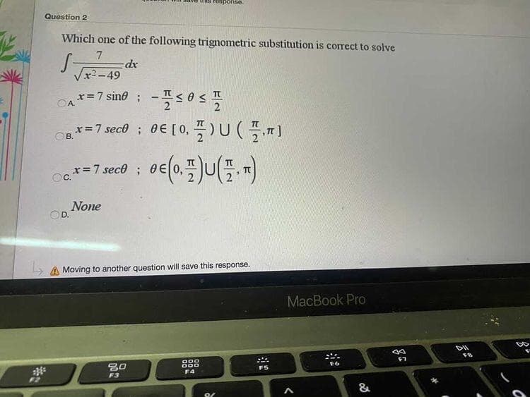 response.
Question 2
Which one of the following trignometric substitution is correct to solve
7
Vx2-49
x=7 sino ;
A.
x=7 sec0 ; 0€ [0, 플)U(플,피
OB.
x=7 sece;
None
D.
A Moving to another question will save this response.
MacBook Pro
67
FS
F4
F3
F2
&
