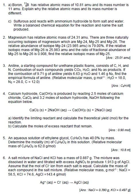 1. a) Boron, ¹B has relative atomic mass of 10.81 amu and its mass number is
11 amu. Explain why the relative atomic mass and its mass number is
different.
c) Sulfurous acid reacts with ammonium hydroxide to form salt and water.
Write a balanced chemical equation for the reaction and name the salt
produced.
2. Magnesium has relative atomic mass of 24.31 amu. There are three naturally
occurring isotopes of magnesium which are Mg-24, Mg-25 and Mg-26. The
relative abundance of isotope Mg-24 (23.985 amu) is 79.00%. If the relative
isotopic mass of Mg-26 is 25.983 amu and the ratio of fractional abundance of
Mg-25 to Mg-26 is 0.908, find the relative isotopic mass of Mg-25.
[Ans: 25.01 amu]
3. Aniline, a starting compound for urethane plastic foams, consists of C, H, and
N. Combustion of such compounds yields CO2, H₂O, and N2 as products. If
the combustion of 9.71 g of aniline yields 6.63 g H₂O and 1.46 g N2, find the
empirical formula of aniline. (Relative molecular mass, g mol-¹: H₂O = 18.0,
N₂ = 28.0, C = 12.0)
[Ans: C6H¬M]
4. Calcium hydroxide, Ca(OH)2 is produced by reacting 2.5 moles of calcium
chloride, CaCl₂ and 3.2 moles of sodium hydroxide, NaOH following the
equation below.
CaCl2 (s) + 2NaOH (aq) → Ca(OH)2 (s) + 2NaCl (aq)
a) Identify the limiting reactant and calculate the theoretical yield (mol) for the
reaction.
b) Calculate the moles of excess reactant that remain.
[Ans: 0.90 moŋ]
5. An aqueous solution of ethylene glycol, C₂H6O2 has 40.0% by mass.
Determine the molality (m) of C₂H6O₂ in this solution. (Relative molecular
mass of C₂H6O2 is 62.0 g/mol)
[Ans: 10.8 m]
6. A salt mixture of NaCl and KCI has a mass of 0.887 g. The mixture was
dissolved in water and titrated with excess AgNO3 to produce 1.913 g of AgCl.
Assume that the mol of Cl- ion from each salt is equal. Calculate the mass of
each compound in the salt mixture. (Relative molecular mass, g mol-¹: NaCl =
58.5, KCI = 74.6, AgCl =143.4 g/mol)
Ag+ (aq) + Ct (aq) → AgCl (aq)
[Ans: NaCl = 0.390 g, KCI= 0.497 g]