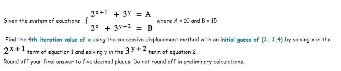 Given the system of equations {
2x+1 + 3y = A
2x + 3y +2 = B
where A = 10 and B = 15
Find the 4th iteration value of x using the successive displacement method with an initial guess of (1, 1.4) by solving x in the
2x+1 term of equation 1 and solving y in the 3y +2. term of equation 2.
Round off your final answer to five decimal places. Do not round off in preliminary calculations.