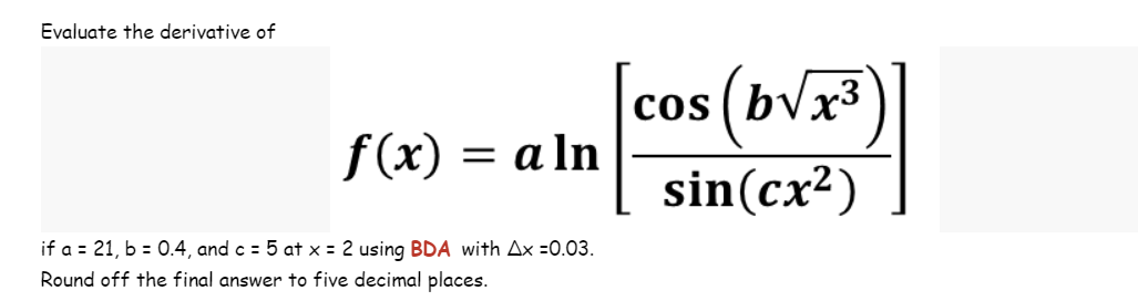 Evaluate the derivative of
f(x) = a ln
if a = 21, b = 0.4, and c = 5 at x = 2 using BDA with Ax =0.03.
Round off the final answer to five decimal places.
cos (b√√x³
sin(cx²)