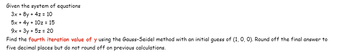 Given the system of equations
3x + 8y + 4z = 10
5x + 4y + 10z = 15
9x + 3y + 5z = 20
Find the fourth iteration value of y using the Gauss-Seidel method with an initial guess of (1, 0, 0). Round off the final answer to
five decimal places but do not round off on previous calculations.