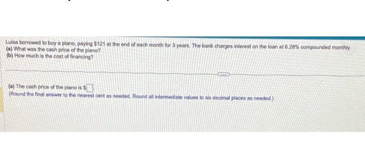 Luisa borrowed to buy a piano, paying $121 at the end of each month for 3 years. The bank charges interest on the loan at 6.28% compounded monthly.
(a) What was the cash price of the piano?
(b) How much is the cost of financing?
(a) The cash price of the piano is $
(Round the final answer to the nearest cent as needed. Round all intermediate values to six decimal places as needed.)