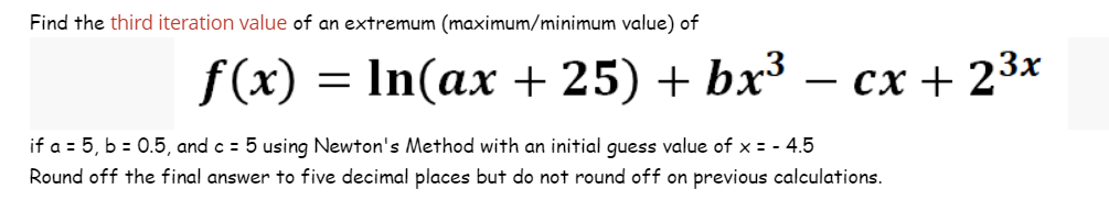 Find the third iteration value of an extremum (maximum/minimum value) of
f(x):
= In(ax +25) + bx³
cx + 2³x
if a = 5, b = 0.5, and c = 5 using Newton's Method with an initial guess value of x = - 4.5
Round off the final answer to five decimal places but do not round off on previous calculations.